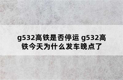 g532高铁是否停运 g532高铁今天为什么发车晚点了